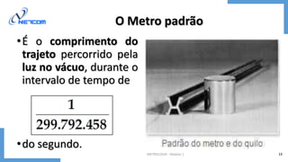 METROLOGIA - Módulo 1 13
O Metro padrão
•É o comprimento do
trajeto percorrido pela
luz no vácuo, durante o
intervalo de tempo de
•do segundo.
 