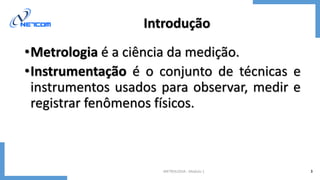 METROLOGIA - Módulo 1 3
Introdução
•Metrologia é a ciência da medição.
•Instrumentação é o conjunto de técnicas e
instrumentos usados para observar, medir e
registrar fenômenos físicos.
 