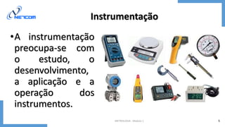 METROLOGIA - Módulo 1 5
Instrumentação
•A instrumentação
preocupa-se com
o estudo, o
desenvolvimento,
a aplicação e a
operação dos
instrumentos.
 