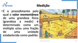 METROLOGIA - Módulo 1 6
Medição
•É o procedimento pelo
qual o valor momentâneo
de uma grandeza física
(grandeza a medir) é
determinado como um
múltiplo e/ou uma fração
de uma unidade
estabelecida como padrão.
 