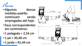•Algumas dessas
medidas-padrão
continuam sendo
empregadas até hoje.
•Seus correspondentes
em centímetros:
•1 polegada = 2,54 cm
•1 pé = 30,48 cm
•1 jarda = 91,44 cm METROLOGIA - Módulo 1 9
 