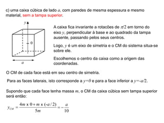 c) uma caixa cúbica de lado a, com paredes de mesma espessura e mesmo
material, sem a tampa superior.
a
y
A caixa fica invariante a rotacões de p/2 em torno do
eixo y, perpendicular à base e ao quadrado da tampa
ausente, passando pelos seus centros.
Logo, y é um eixo de simetria e o CM do sistema situa-se
sobre ele.
0
Escolhemos o centro da caixa como a origem das
coordenadas.
O CM de cada face está em seu centro de simetria.
Para as faces laterais, isto corresponde a y=0 e para a face inferior a y=-a/2.
Supondo que cada face tenha massa m, o CM da caixa cúbica sem tampa superior
será então:
4 0 (- / 2)
5
CM
m m a
y
m


x x
10
a
 
 