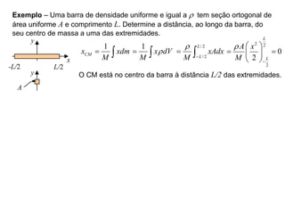 Exemplo – Uma barra de densidade uniforme e igual a r tem seção ortogonal de
área uniforme A e comprimento L. Determine a distância, ao longo da barra, do
seu centro de massa a uma das extremidades.
y
x
-L/2 L/2
1
CM
x xdm
M
 
1
x dV
M
r
 
/2
/2
L
L
xAdx
M
r

 
2 2
2
0
2
L
L
A x
M
r

 
 
 
 
O CM está no centro da barra à distância L/2 das extremidades.
y
A
 