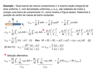 Exemplo – Duas barras de mesmo comprimento L e mesma seção ortogonal de
área uniforme A, com densidades uniformes r1 e r2, são soldadas de modo a
compor uma barra de comprimento 2L, como mostra a Figura abaixo. Determine a
posição do centro de massa da barra composta.
y
x
-L L
r1 r2
1
CM
x xdm
M
 
1
x dV
M
r
 
1 L
L
x Adx
M
r

 
0
2 2
1 2
0
2 2
L
L
A A
x x
M M
r r

   
 
   
   
0
1 2
0
1 1 L
CM L
x x Adx x Adx
M M
r r

 
 
2 2
1 2
2 2
A A
L L
M M
r r
  
2
2 1
( )
2
CM
A L
x
M
r r
  Mas 1 2 1 1 2 2 1 2
( )
M M M V V AL
r r r r
     
(1) (2)
(2) em (1):
2
2 1
2 1
( )
2 ( )
CM
AL
x
AL
r r
r r



2 1
2 1
( )
2 ( )
CM
L
x
r r
r r

 

*
* Solução alternativa:
0
1 2
1 2
0
1 2
1 1
L
CM L
M M
x x Adx x Adx
M M M M
r r

 
 
xCM1 xCM2
 
1 1 2 2
1
CM CM
M x M x
M
 
 