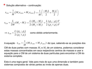 2 1
( )
2
CM
L
x M M
M
 
* Solução alternativa – continuação:
2 1
2 1
( )
2 ( )
M M
L
M M



2 1
2 1
( )
2 ( )
L V
V
r r
r r



2 1
2 1
( )
2 ( )
CM
L
x
r r
r r

 

como obtido anteriormente.
A equação diz que, sabendo-se as posições dos
CM de duas partes com massas M1 e M2 de um sistema, podemos considerar
estas massas concentradas em seus respectivos centros de massas e usar a
equação para o CM de um sistema de duas partículas para encontrar o CM do
sistema completo.
1 1 2 2
1
( )
CM CM CM
x M x M x
M
 
Esta é uma regra geral. Vale para mais do que uma dimensão e também para
sistemas compostos de várias partes ao invés de apenas duas.
1 2
1
2 2
M L M L
M

 
 
 
 
 
1 1 2 2
1
CM CM CM
x M x M x
M
 
 