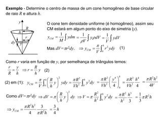 Exemplo - Determine o centro de massa de um cone homogêneo de base circular
de raio R e altura h.
y
R
h
r
dy y
O cone tem densidade uniforme (é homogêneo), assim seu
CM estará em algum ponto do eixo de simetria (y).
1
CM
y ydm
M
 
1
y dV
V
r
r
 
1
ydV
V
 
Mas dV=pr2dy.
2
0
h
CM
y r ydy
V
p
  
Como r varia em função de y, por semelhança de triângulos temos:
r y
R h

R
r y
h
 
(1)
(2)
(2) em (1):
2
0
h
CM
R
y y ydy
V h
p  
  
 

2
3
2 0
h
R
y dy
Vh
p
 
2 4
2
0
4
h
R y
Vh
p  
  
 
2 4
2
4
R h
Vh
p

2 2
4
R h
V
p

Como dV=pr2dy
2
R
dV y dy
h
p
 
   
 
2
2
2 0
h
R
V y dy
h
p
  
2 3
2
3
R h
h
p

2
1
3
R h
p

2 2
2
3
4
CM
R h
y
R h
p
p
 
3
4
h

 