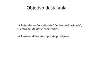 Objetivo desta aula
 Entender os Conceitos de “Centro de Gravidade”,
“Centro de Massa” e “Centroide”.
 Resolver diferentes tipos de problemas.
 