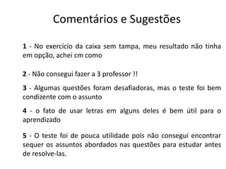 Comentários e Sugestões
1 - No exercício da caixa sem tampa, meu resultado não tinha
em opção, achei cm como
2 - Não consegui fazer a 3 professor !!
3 - Algumas questões foram desafiadoras, mas o teste foi bem
condizente com o assunto
4 - o fato de usar letras em alguns deles é bem útil para o
aprendizado
5 - O teste foi de pouca utilidade pois não consegui encontrar
sequer os assuntos abordados nas questões para estudar antes
de resolve-las.
 