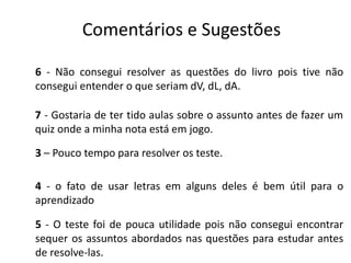 Comentários e Sugestões
6 - Não consegui resolver as questões do livro pois tive não
consegui entender o que seriam dV, dL, dA.
7 - Gostaria de ter tido aulas sobre o assunto antes de fazer um
quiz onde a minha nota está em jogo.
3 – Pouco tempo para resolver os teste.
4 - o fato de usar letras em alguns deles é bem útil para o
aprendizado
5 - O teste foi de pouca utilidade pois não consegui encontrar
sequer os assuntos abordados nas questões para estudar antes
de resolve-las.
 