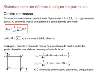Sistemas com um número qualquer de partículas
Centro de massa
Consideremos o sistema constituído de N partículas i, i=1,2,3,...,N, cujas massas
são mi. O centro de massa do sistema é o ponto definido pelo vetor
1
1 N
CM i i
i
m
M 
 
r r
onde é a massa total do sistema.
1
N
i
i
M m

 
Exemplo – Calcule o centro de massa de um sistema de quatro partículas
iguais dispostas nos vértices de um quadrado de lado L.
y
x
L
L
m
m
m
m
1
(0 0 )
4
CM
x mL mL
m
   
2
L

1
(0 0)
4
CM
y mL mL
m
   
2
L

O CM coincide com o centro geométrico do quadrado.
 