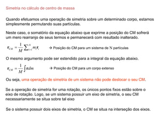 Simetria no cálculo de centro de massa
Quando efetuamos uma operação de simetria sobre um determinado corpo, estamos
simplesmente permutando suas partículas.
1
1 N
CM i i
i
m
M 
 
r r
Neste caso, o somatório da equação abaixo que exprime a posição do CM sofrerá
um mero rearranjo de seus termos e permanecerá com resultado inalterado.
O mesmo argumento pode ser estendido para a integral da equação abaixo.
1
CM dm
M
 
r r
 Posição do CM para um sistema de N partículas
 Posição do CM para um corpo extenso
Ou seja, uma operação de simetria de um sistema não pode deslocar o seu CM.
Se a operação de simetria for uma rotação, os únicos pontos fixos estão sobre o
eixo de rotação. Logo, se um sistema possuir um eixo de simetria, o seu CM
necessariamente se situa sobre tal eixo
Se o sistema possuir dois eixos de simetria, o CM se situa na interseção dos eixos.
 