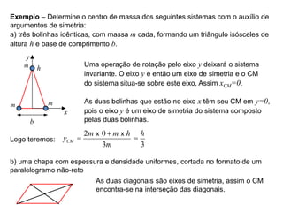 Exemplo  Determine o centro de massa dos seguintes sistemas com o auxílio de
argumentos de simetria:
a) três bolinhas idênticas, com massa m cada, formando um triângulo isósceles de
altura h e base de comprimento b.
y
x
h
b
m
m
m Uma operação de rotação pelo eixo y deixará o sistema
invariante. O eixo y é então um eixo de simetria e o CM
do sistema situa-se sobre este eixo. Assim xCM=0.
As duas bolinhas que estão no eixo x têm seu CM em y=0,
pois o eixo y é um eixo de simetria do sistema composto
pelas duas bolinhas.
Logo teremos:
2 0
3
CM
m m h
y
m


x x
3
h

b) uma chapa com espessura e densidade uniformes, cortada no formato de um
paralelogramo não-reto
As duas diagonais são eixos de simetria, assim o CM
encontra-se na interseção das diagonais.
 