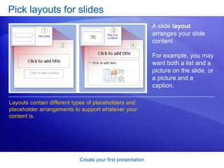 Create your first presentation
Pick layouts for slides
A slide layout
arranges your slide
content.
For example, you may
want both a list and a
picture on the slide, or
a picture and a
caption.
Layouts contain different types of placeholders and
placeholder arrangements to support whatever your
content is.
 