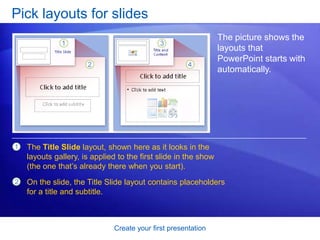 Create your first presentation
Pick layouts for slides
The picture shows the
layouts that
PowerPoint starts with
automatically.
1
2
The Title Slide layout, shown here as it looks in the
layouts gallery, is applied to the first slide in the show
(the one that’s already there when you start).
On the slide, the Title Slide layout contains placeholders
for a title and subtitle.
 