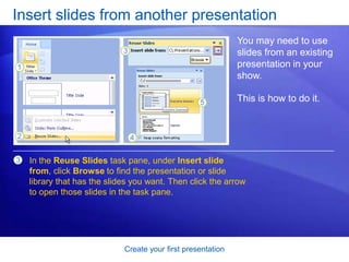Create your first presentation
Insert slides from another presentation
You may need to use
slides from an existing
presentation in your
show.
This is how to do it.
3 In the Reuse Slides task pane, under Insert slide
from, click Browse to find the presentation or slide
library that has the slides you want. Then click the arrow
to open those slides in the task pane.
 