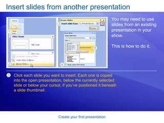 Create your first presentation
Insert slides from another presentation
You may need to use
slides from an existing
presentation in your
show.
This is how to do it.
Click each slide you want to insert. Each one is copied
into the open presentation, below the currently selected
slide or below your cursor, if you’ve positioned it beneath
a slide thumbnail.
5
 