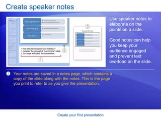 Create your first presentation
Create speaker notes
Use speaker notes to
elaborate on the
points on a slide.
Good notes can help
you keep your
audience engaged
and prevent text
overload on the slide.
3 Your notes are saved in a notes page, which contains a
copy of the slide along with the notes. This is the page
you print to refer to as you give the presentation.
 