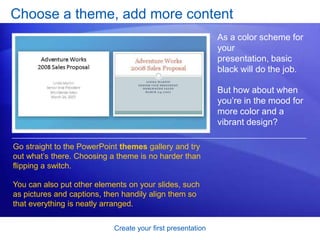 Create your first presentation
Choose a theme, add more content
As a color scheme for
your
presentation, basic
black will do the job.
But how about when
you’re in the mood for
more color and a
vibrant design?
Go straight to the PowerPoint themes gallery and try
out what’s there. Choosing a theme is no harder than
flipping a switch.
You can also put other elements on your slides, such
as pictures and captions, then handily align them so
that everything is neatly arranged.
 