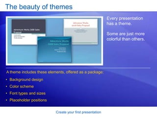 Create your first presentation
The beauty of themes
Every presentation
has a theme.
Some are just more
colorful than others.
A theme includes these elements, offered as a package:
• Background design
• Color scheme
• Font types and sizes
• Placeholder positions
 