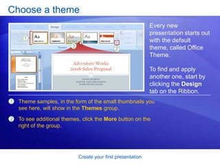 Create your first presentation
Choose a theme
Every new
presentation starts out
with the default
theme, called Office
Theme.
To find and apply
another one, start by
clicking the Design
tab on the Ribbon.
1
2
Theme samples, in the form of the small thumbnails you
see here, will show in the Themes group.
To see additional themes, click the More button on the
right of the group.
 