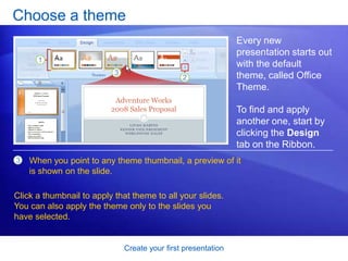 Create your first presentation
Choose a theme
Every new
presentation starts out
with the default
theme, called Office
Theme.
To find and apply
another one, start by
clicking the Design
tab on the Ribbon.
3 When you point to any theme thumbnail, a preview of it
is shown on the slide.
Click a thumbnail to apply that theme to all your slides.
You can also apply the theme only to the slides you
have selected.
 