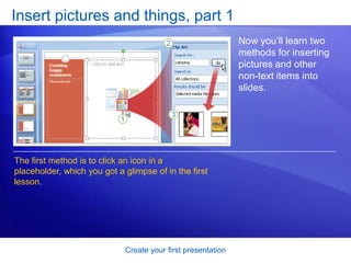 Create your first presentation
Insert pictures and things, part 1
Now you’ll learn two
methods for inserting
pictures and other
non-text items into
slides.
The first method is to click an icon in a
placeholder, which you got a glimpse of in the first
lesson.
 