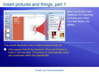 Create your first presentation
Insert pictures and things, part 1
Now you’ll learn two
methods for inserting
pictures and other
non-text items into
slides.
The picture illustrates how to insert a piece of clip art:
Clips appear that fit the keyword. Click one of them to
insert it into the slide. The picture is automatically sized
and positioned within the placeholder.
3
 