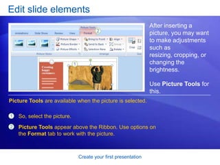 Create your first presentation
Edit slide elements
After inserting a
picture, you may want
to make adjustments
such as
resizing, cropping, or
changing the
brightness.
Use Picture Tools for
this.
1
2
So, select the picture.
Picture Tools appear above the Ribbon. Use options on
the Format tab to work with the picture.
Picture Tools are available when the picture is selected.
 
