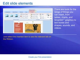 Create your first presentation
Edit slide elements
There are tools for the
range of things you
can insert, from
tables, charts, and
SmartArt™ graphics to
text boxes and
shapes, sounds, and
videos.
Just select the inserted item to see the relevant tab on
the Ribbon.
 