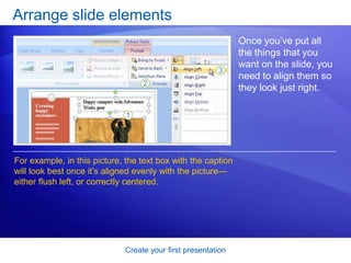 Create your first presentation
Arrange slide elements
Once you’ve put all
the things that you
want on the slide, you
need to align them so
they look just right.
For example, in this picture, the text box with the caption
will look best once it’s aligned evenly with the picture—
either flush left, or correctly centered.
 