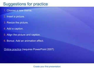 Create your first presentation
Suggestions for practice
1. Choose a new theme.
2. Insert a picture.
3. Resize the picture.
4. Add a caption.
5. Align the picture and caption.
6. Bonus: Add an animation effect.
Online practice (requires PowerPoint 2007)
 