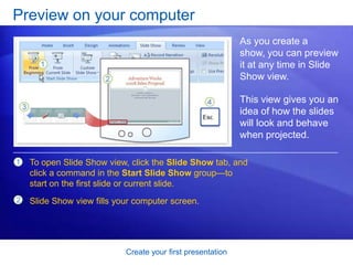 Create your first presentation
Preview on your computer
As you create a
show, you can preview
it at any time in Slide
Show view.
This view gives you an
idea of how the slides
will look and behave
when projected.
1
2
To open Slide Show view, click the Slide Show tab, and
click a command in the Start Slide Show group—to
start on the first slide or current slide.
Slide Show view fills your computer screen.
 