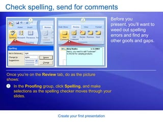 Create your first presentation
Check spelling, send for comments
Before you
present, you’ll want to
weed out spelling
errors and find any
other goofs and gaps.
Once you’re on the Review tab, do as the picture
shows:
1 In the Proofing group, click Spelling, and make
selections as the spelling checker moves through your
slides.
 