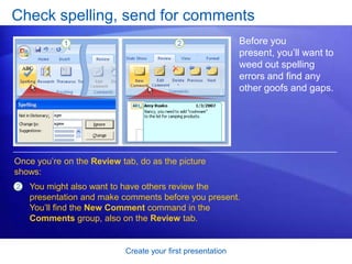 Create your first presentation
Check spelling, send for comments
Before you
present, you’ll want to
weed out spelling
errors and find any
other goofs and gaps.
Once you’re on the Review tab, do as the picture
shows:
2 You might also want to have others review the
presentation and make comments before you present.
You’ll find the New Comment command in the
Comments group, also on the Review tab.
 