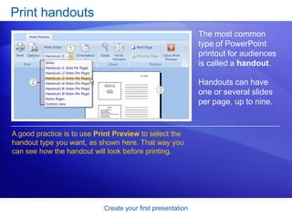 Create your first presentation
Print handouts
The most common
type of PowerPoint
printout for audiences
is called a handout.
Handouts can have
one or several slides
per page, up to nine.
A good practice is to use Print Preview to select the
handout type you want, as shown here. That way you
can see how the handout will look before printing.
 