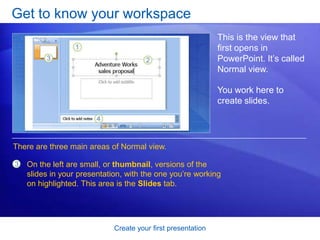 Create your first presentation
Get to know your workspace
This is the view that
first opens in
PowerPoint. It’s called
Normal view.
You work here to
create slides.
On the left are small, or thumbnail, versions of the
slides in your presentation, with the one you’re working
on highlighted. This area is the Slides tab.
There are three main areas of Normal view.
3
 