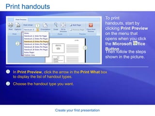 Create your first presentation
Print handouts
To print
handouts, start by
clicking Print Preview
on the menu that
opens when you click
the Microsoft Office
Button .
1
2
In Print Preview, click the arrow in the Print What box
to display the list of handout types.
Choose the handout type you want.
Then follow the steps
shown in the picture.
 