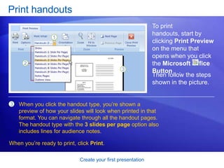 Create your first presentation
Print handouts
To print
handouts, start by
clicking Print Preview
on the menu that
opens when you click
the Microsoft Office
Button .
When you click the handout type, you’re shown a
preview of how your slides will look when printed in that
format. You can navigate through all the handout pages.
The handout type with the 3 slides per page option also
includes lines for audience notes.
Then follow the steps
shown in the picture.
3
When you’re ready to print, click Print.
 