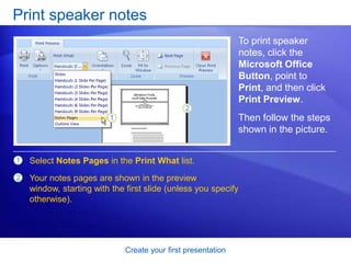 Create your first presentation
Print speaker notes
To print speaker
notes, click the
Microsoft Office
Button, point to
Print, and then click
Print Preview.
1
2
Select Notes Pages in the Print What list.
Your notes pages are shown in the preview
window, starting with the first slide (unless you specify
otherwise).
Then follow the steps
shown in the picture.
 