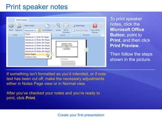 Create your first presentation
Print speaker notes
If something isn’t formatted as you’d intended, or if note
text has been cut off, make the necessary adjustments
either in Notes Page view or in Normal view.
After you’ve checked your notes and you’re ready to
print, click Print.
To print speaker
notes, click the
Microsoft Office
Button, point to
Print, and then click
Print Preview.
Then follow the steps
shown in the picture.
 