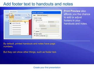 Create your first presentation
Add footer text to handouts and notes
Print Preview also
affords you the chance
to add or adjust
footers in your
handouts and notes.
By default, printed handouts and notes have page
numbers.
But they can show other things, such as footer text.
 
