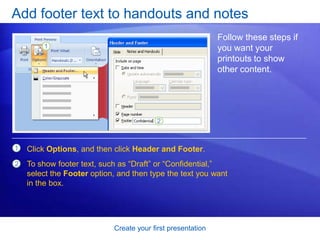 Create your first presentation
Add footer text to handouts and notes
Follow these steps if
you want your
printouts to show
other content.
1
2
Click Options, and then click Header and Footer.
To show footer text, such as “Draft” or “Confidential,”
select the Footer option, and then type the text you want
in the box.
 