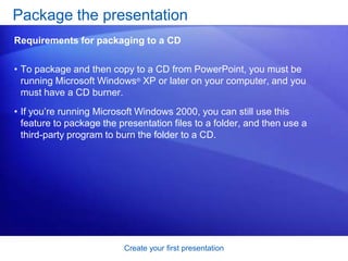 Create your first presentation
• To package and then copy to a CD from PowerPoint, you must be
running Microsoft Windows® XP or later on your computer, and you
must have a CD burner.
• If you’re running Microsoft Windows 2000, you can still use this
feature to package the presentation files to a folder, and then use a
third-party program to burn the folder to a CD.
Package the presentation
Requirements for packaging to a CD
 