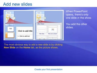 Create your first presentation
Add new slides
When PowerPoint
opens, there’s only
one slide in the show.
You add the other
slides.
The most obvious way to add a new slide is by clicking
New Slide on the Home tab, as the picture shows.
 