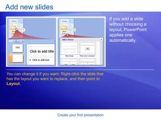 Create your first presentation
Add new slides
If you add a slide
without choosing a
layout, PowerPoint
applies one
automatically.
You can change it if you want: Right-click the slide that
has the layout you want to replace, and then point to
Layout.
 
