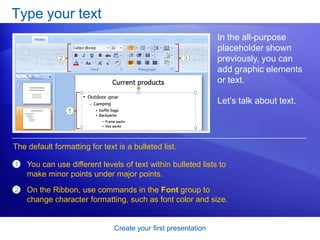 Create your first presentation
Type your text
In the all-purpose
placeholder shown
previously, you can
add graphic elements
or text.
Let’s talk about text.
1
2
You can use different levels of text within bulleted lists to
make minor points under major points.
On the Ribbon, use commands in the Font group to
change character formatting, such as font color and size.
The default formatting for text is a bulleted list.
 