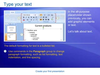 Create your first presentation
Type your text
In the all-purpose
placeholder shown
previously, you can
add graphic elements
or text.
Let’s talk about text.
3 Use commands in the Paragraph group to change
paragraph formatting, such as list formatting, text
indentation, and line spacing.
The default formatting for text is a bulleted list.
 