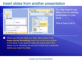 Create your first presentation
Insert slides from another presentation
You may need to use
slides from an existing
presentation in your
show.
This is how to do it.
When you find the slide you want, take notice of the
Keep source formatting check box at the very bottom
of the pane. If you want to retain the exact look of the
slides you’re inserting, be sure this check box is selected
before you insert the slide.
4
 