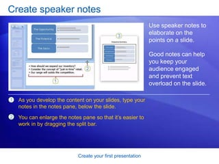 Create your first presentation
Create speaker notes
Use speaker notes to
elaborate on the
points on a slide.
Good notes can help
you keep your
audience engaged
and prevent text
overload on the slide.
1
2
As you develop the content on your slides, type your
notes in the notes pane, below the slide.
You can enlarge the notes pane so that it’s easier to
work in by dragging the split bar.
 