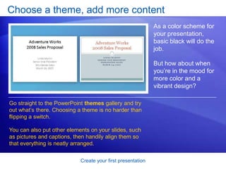 Create your first presentation
Choose a theme, add more content
As a color scheme for
your presentation,
basic black will do the
job.
But how about when
you’re in the mood for
more color and a
vibrant design?
Go straight to the PowerPoint themes gallery and try
out what’s there. Choosing a theme is no harder than
flipping a switch.
You can also put other elements on your slides, such
as pictures and captions, then handily align them so
that everything is neatly arranged.
 